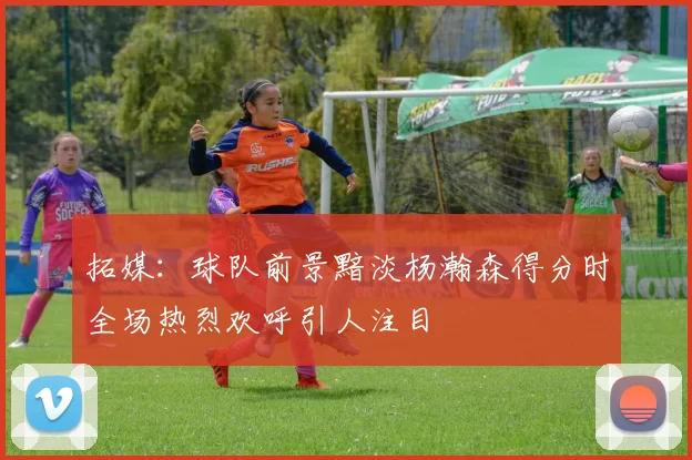 拓媒：球队前景黯淡杨瀚森得分时全场热烈欢呼引人注目