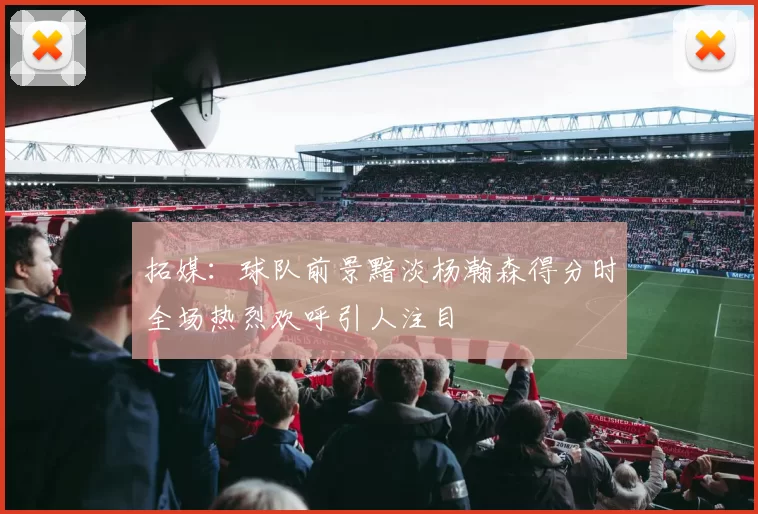 拓媒：球队前景黯淡杨瀚森得分时全场热烈欢呼引人注目