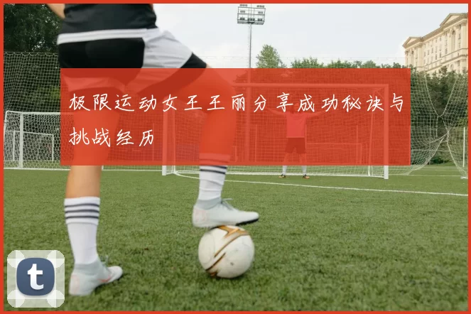极限运动女王王丽分享成功秘诀与挑战经历