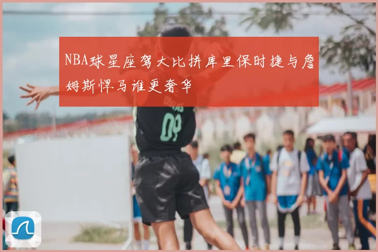 NBA球星座驾大比拼库里保时捷与詹姆斯悍马谁更奢华