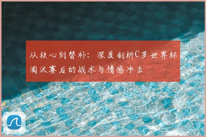 从核心到替补：深度剖析C罗世界杯淘汰赛后的战术与情感冲击