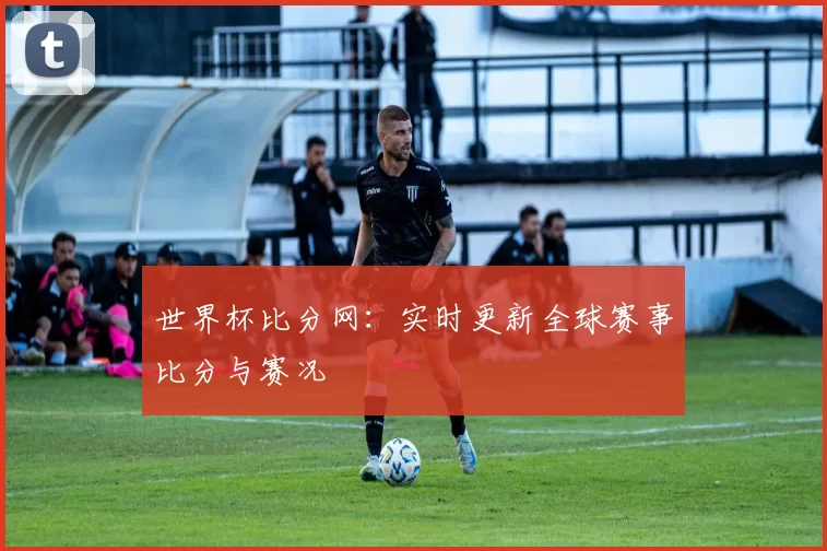 世界杯比分网：实时更新全球赛事比分与赛况