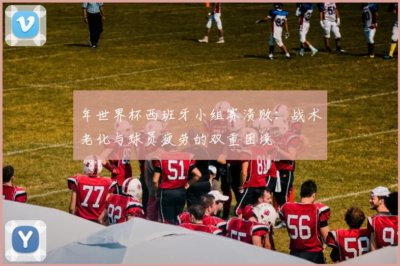 年世界杯西班牙小组赛溃败:战术老化与球员疲劳的双重困境
