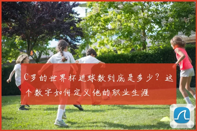 C罗的世界杯进球数到底是多少？这个数字如何定义他的职业生涯