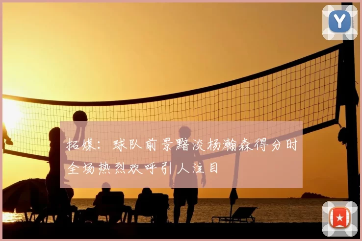 拓媒：球队前景黯淡杨瀚森得分时全场热烈欢呼引人注目
