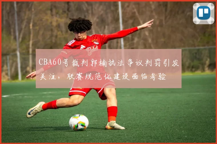CBA60号裁判郭楠执法争议判罚引发关注，联赛规范化建设面临考验