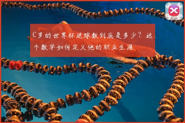C罗的世界杯进球数到底是多少？这个数字如何定义他的职业生涯