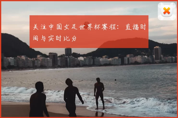 关注中国女足世界杯赛程：直播时间与实时比分