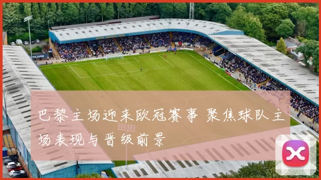 巴黎主场迎来欧冠赛事 聚焦球队主场表现与晋级前景