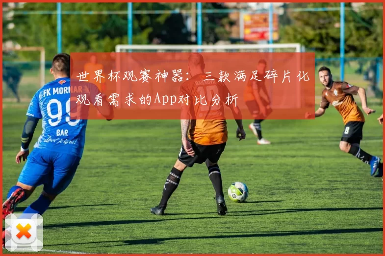 世界杯观赛神器：三款满足碎片化观看需求的App对比分析