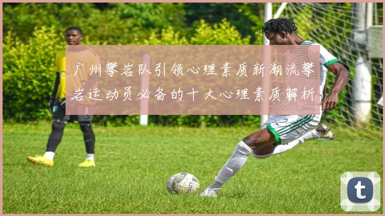 广州攀岩队引领心理素质新潮流攀岩运动员必备的十大心理素质解析