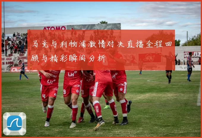 马竞与利物浦激情对决直播全程回顾与精彩瞬间分析