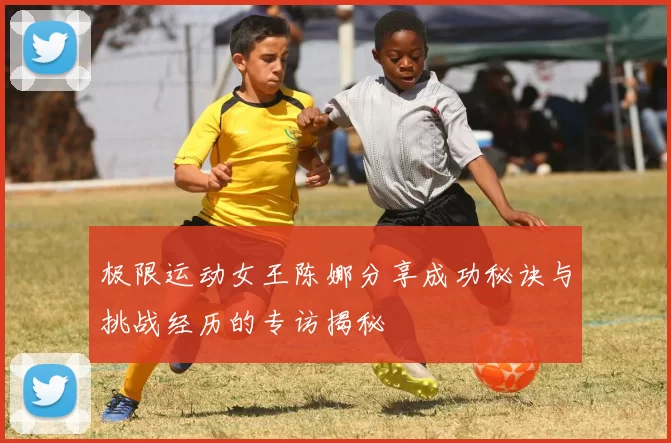 极限运动女王陈娜分享成功秘诀与挑战经历的专访揭秘