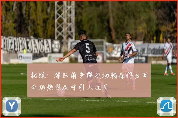 拓媒：球队前景黯淡杨瀚森得分时全场热烈欢呼引人注目