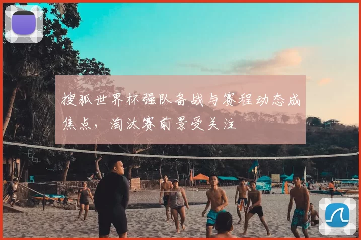 搜狐世界杯强队备战与赛程动态成焦点,淘汰赛前景受关注