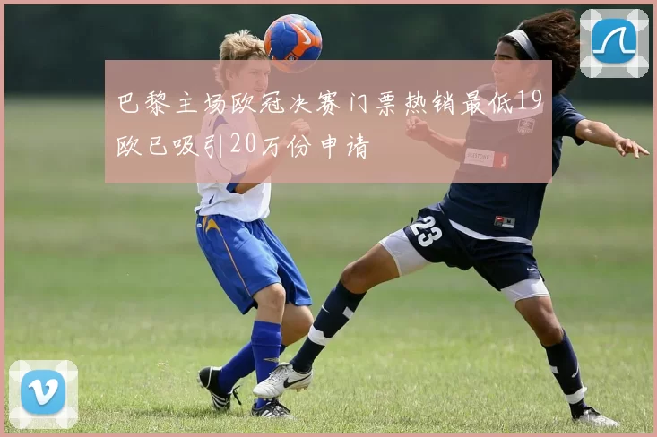 巴黎主场欧冠决赛门票热销最低19欧已吸引20万份申请