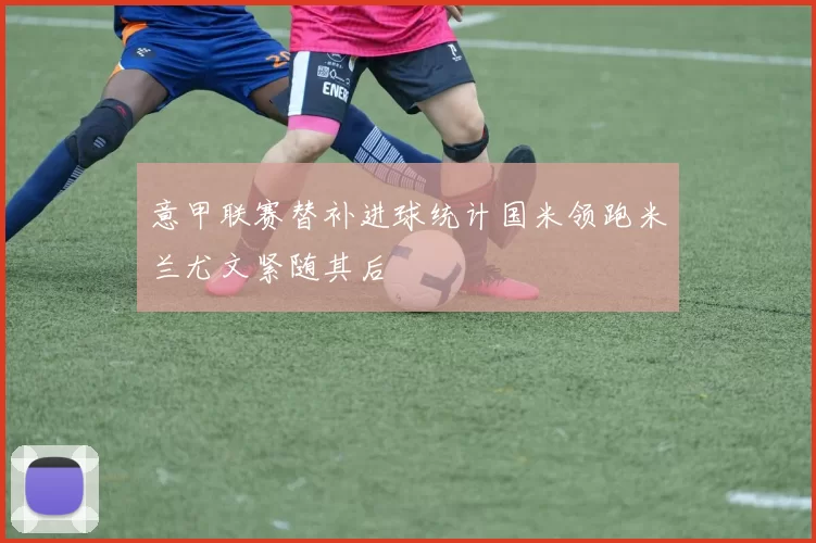 意甲联赛替补进球统计国米领跑米兰尤文紧随其后