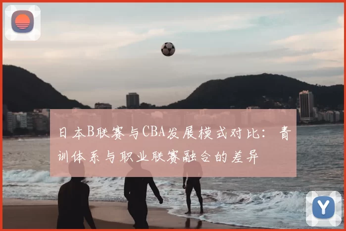 日本B联赛与CBA发展模式对比：青训体系与职业联赛融合的差异